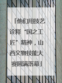 他们用技艺诠释“国之工匠”精神，山西文物技能大赛圆满落幕