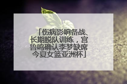 伤病影响备战、长期脱队训练，宫鲁鸣确认李梦缺席今夏女篮亚洲杯