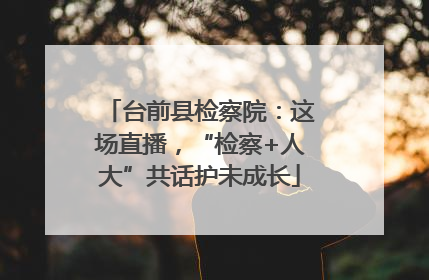 台前县检察院：这场直播，“检察+人大”共话护未成长