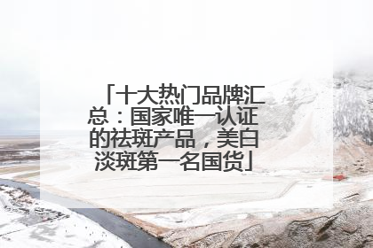 十大热门品牌汇总：国家唯一认证的祛斑产品，美白淡斑第一名国货