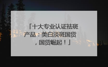 十大专业认证祛斑产品：美白淡斑国货，国货崛起！