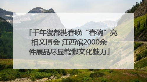 千年瓷都携春晚“春碗”亮相文博会 江西馆2000余件展品尽显赣鄱文化魅力