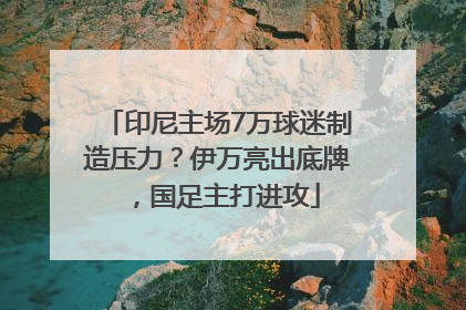印尼主场7万球迷制造压力？伊万亮出底牌，国足主打进攻