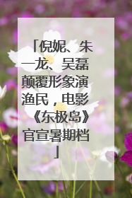 倪妮、朱一龙、吴磊颠覆形象演渔民，电影《东极岛》官宣暑期档