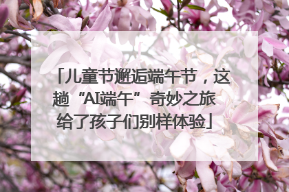 儿童节邂逅端午节，这趟“AI端午”奇妙之旅给了孩子们别样体验