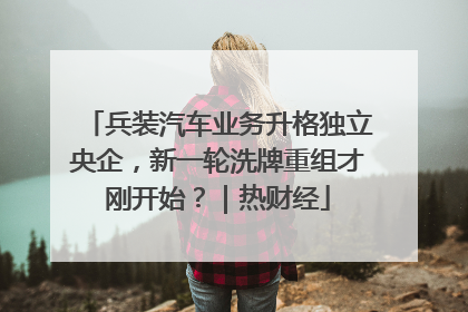 兵装汽车业务升格独立央企，新一轮洗牌重组才刚开始？｜热财经