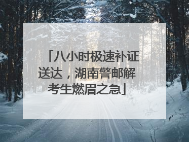 八小时极速补证送达，湖南警邮解考生燃眉之急