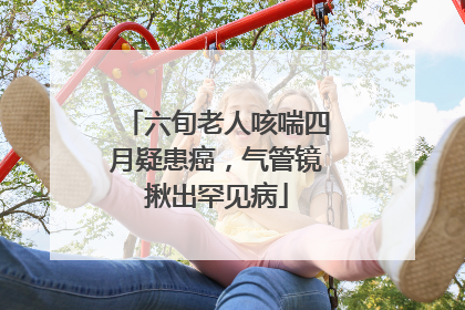 六旬老人咳喘四月疑患癌，气管镜揪出罕见病