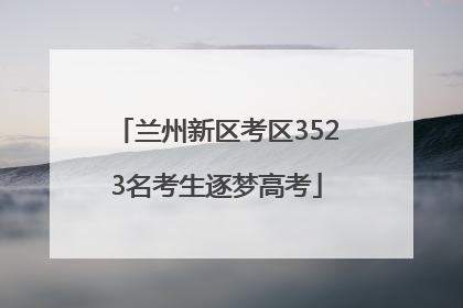 兰州新区考区3523名考生逐梦高考