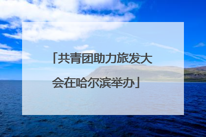 共青团助力旅发大会在哈尔滨举办