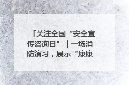 关注全国“安全宣传咨询日”｜一场消防演习，展示“康康”应急实力