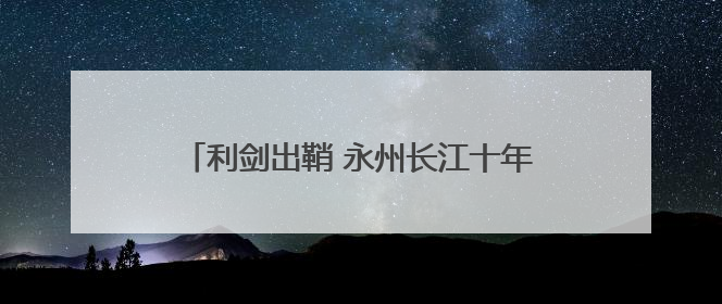 利剑出鞘 永州长江十年禁渔执法行动全面打响