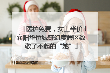 医护免费，女士半价！襄阳华侨城奇幻度假区致敬了不起的“她”