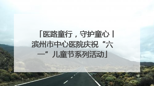 医路童行，守护童心丨滨州市中心医院庆祝“六一”儿童节系列活动