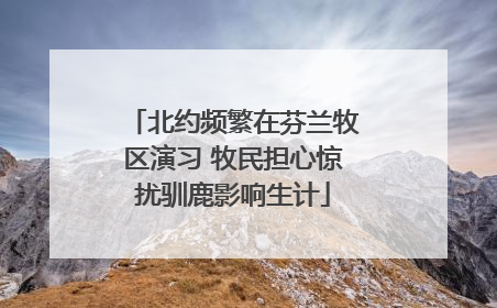 北约频繁在芬兰牧区演习 牧民担心惊扰驯鹿影响生计