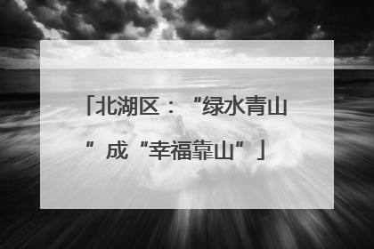 北湖区：“绿水青山”成“幸福靠山”