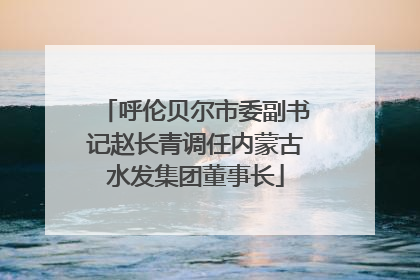 呼伦贝尔市委副书记赵长青调任内蒙古水发集团董事长