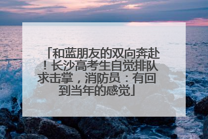 和蓝朋友的双向奔赴！长沙高考生自觉排队求击掌，消防员：有回到当年的感觉