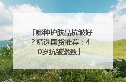 哪种护肤品抗皱好？精选国货推荐：40岁抗皱紧致