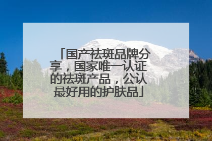 国产祛斑品牌分享，国家唯一认证的祛斑产品，公认最好用的护肤品