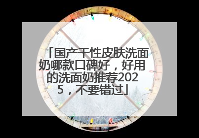 国产干性皮肤洗面奶哪款口碑好，好用的洗面奶推荐2025，不要错过