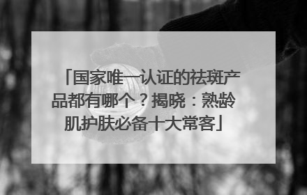 国家唯一认证的祛斑产品都有哪个？揭晓：熟龄肌护肤必备十大常客