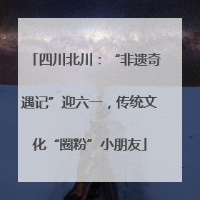 四川北川：“非遗奇遇记”迎六一，传统文化“圈粉”小朋友