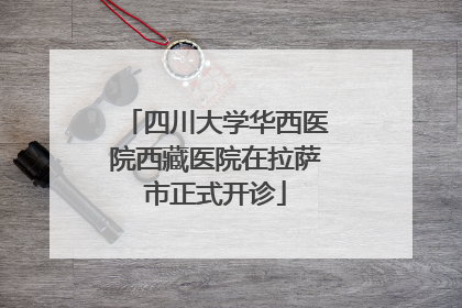 四川大学华西医院西藏医院在拉萨市正式开诊