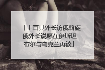 土耳其外长访俄斡旋 俄外长说愿在伊斯坦布尔与乌克兰再谈