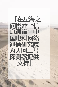 在星海之间搭建“信息通道”中国电科网络通信研究院为天问二号探测器提供支持