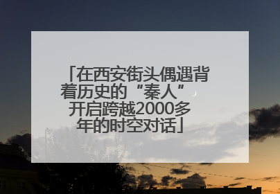 在西安街头偶遇背着历史的“秦人” 开启跨越2000多年的时空对话