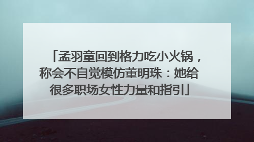 孟羽童回到格力吃小火锅，称会不自觉模仿董明珠：她给很多职场女性力量和指引
