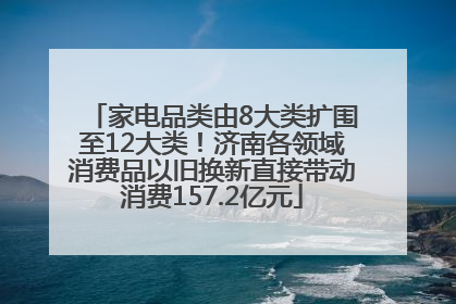 家电品类由8大类扩围至12大类！济南各领域消费品以旧换新直接带动消费157.2亿元