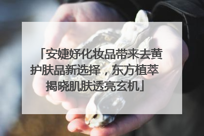 安婕妤化妆品带来去黄护肤品新选择，东方植萃揭晓肌肤透亮玄机