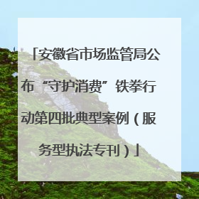 安徽省市场监管局公布“守护消费”铁拳行动第四批典型案例（服务型执法专刊）