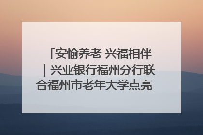 安愉养老 兴福相伴｜兴业银行福州分行联合福州市老年大学点亮安愉文化生活