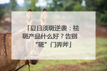 夏日淡斑逆袭：祛斑产品什么好？告别“斑”门弄斧
