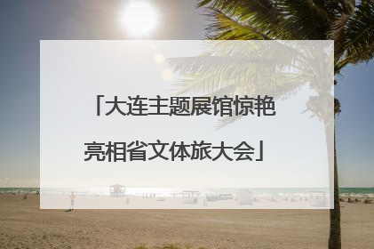 大连主题展馆惊艳亮相省文体旅大会