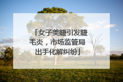 女子美睫引发睫毛炎，市场监管局出手化解纠纷