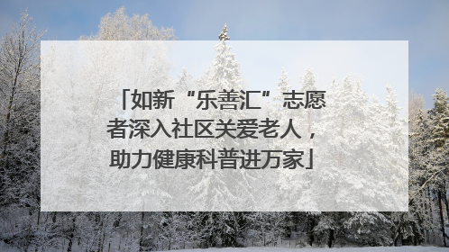 如新“乐善汇”志愿者深入社区关爱老人，助力健康科普进万家