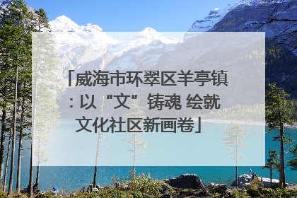 威海市环翠区羊亭镇：以“文”铸魂 绘就文化社区新画卷