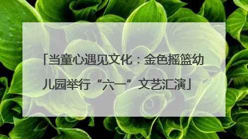 当童心遇见文化：金色摇篮幼儿园举行“六一”文艺汇演