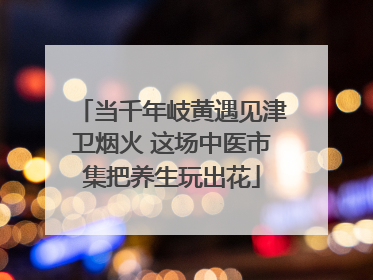 当千年岐黄遇见津卫烟火 这场中医市集把养生玩出花
