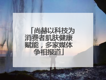 尚赫以科技为消费者肌肤健康赋能，多家媒体争相报道