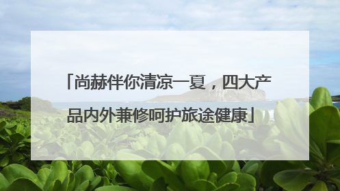 尚赫伴你清凉一夏，四大产品内外兼修呵护旅途健康
