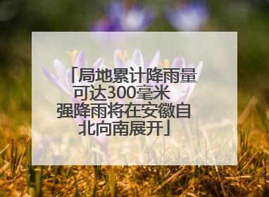 局地累计降雨量可达300毫米 强降雨将在安徽自北向南展开