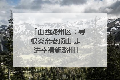 山西潞州区：寻根炎帝老顶山 走进幸福新潞州