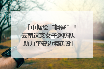 巾帼绘“枫警”！云南这支女子巡防队助力平安边境建设