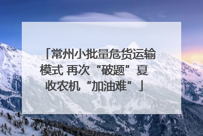 常州小批量危货运输模式 再次“破题”夏收农机“加油难”