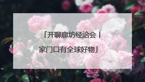 开聊廊坊经洽会丨家门口有全球好物